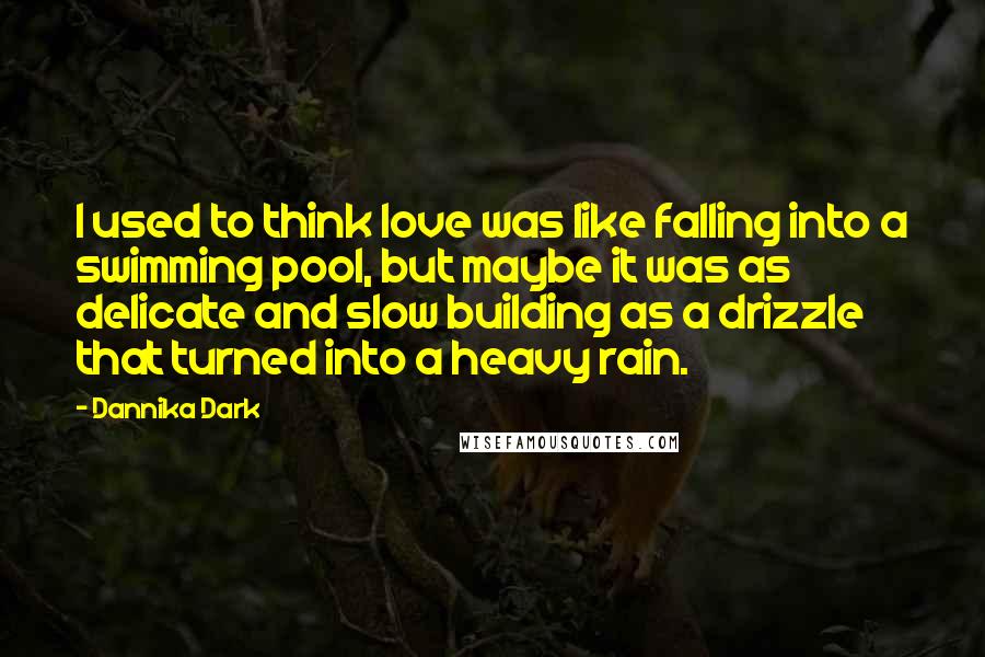 Dannika Dark Quotes: I used to think love was like falling into a swimming pool, but maybe it was as delicate and slow building as a drizzle that turned into a heavy rain.