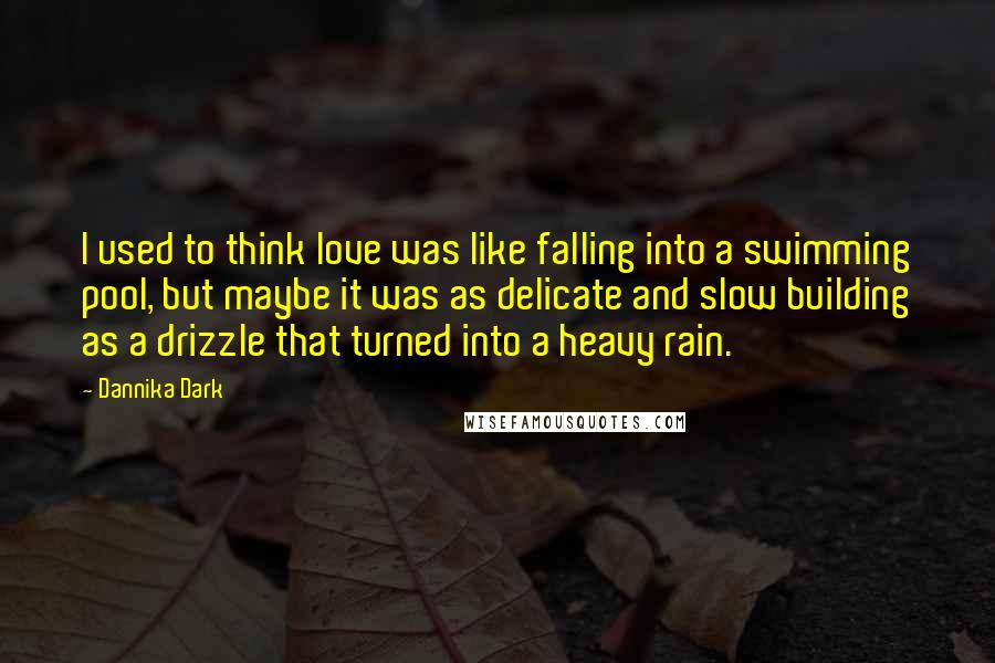 Dannika Dark Quotes: I used to think love was like falling into a swimming pool, but maybe it was as delicate and slow building as a drizzle that turned into a heavy rain.