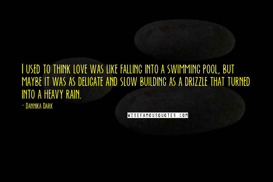 Dannika Dark Quotes: I used to think love was like falling into a swimming pool, but maybe it was as delicate and slow building as a drizzle that turned into a heavy rain.