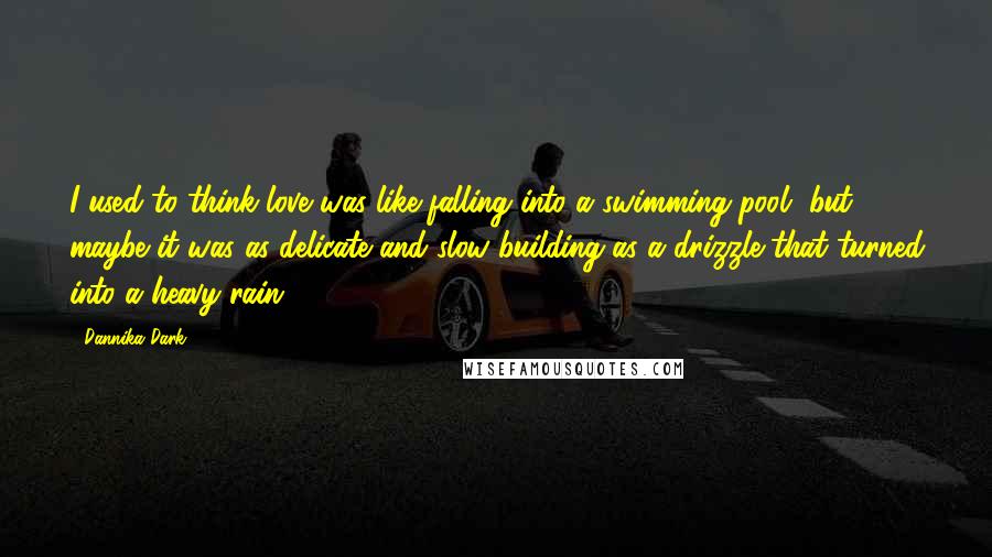 Dannika Dark Quotes: I used to think love was like falling into a swimming pool, but maybe it was as delicate and slow building as a drizzle that turned into a heavy rain.