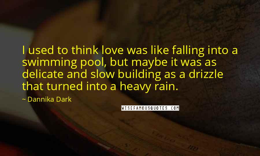 Dannika Dark Quotes: I used to think love was like falling into a swimming pool, but maybe it was as delicate and slow building as a drizzle that turned into a heavy rain.