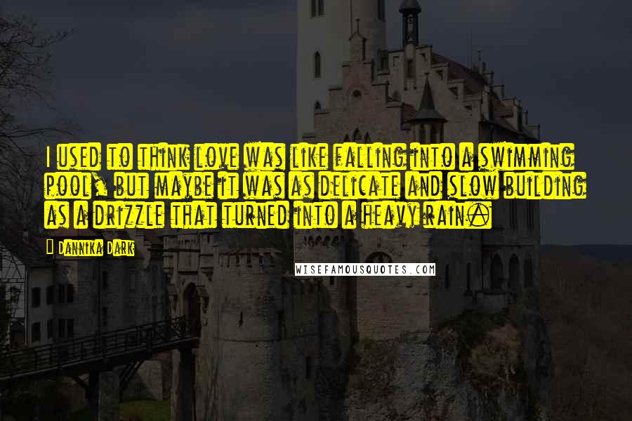 Dannika Dark Quotes: I used to think love was like falling into a swimming pool, but maybe it was as delicate and slow building as a drizzle that turned into a heavy rain.