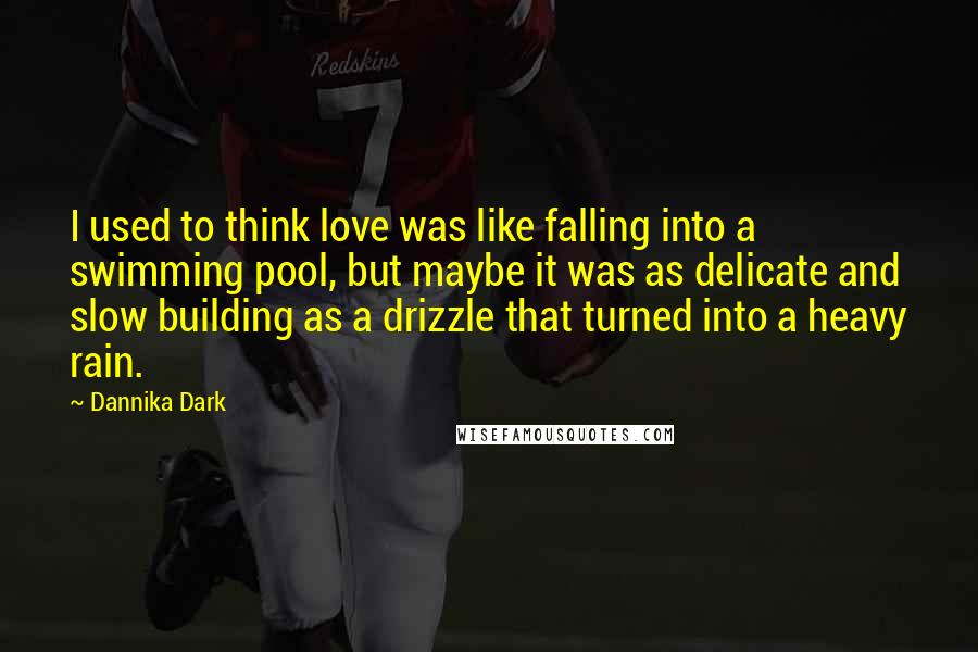 Dannika Dark Quotes: I used to think love was like falling into a swimming pool, but maybe it was as delicate and slow building as a drizzle that turned into a heavy rain.