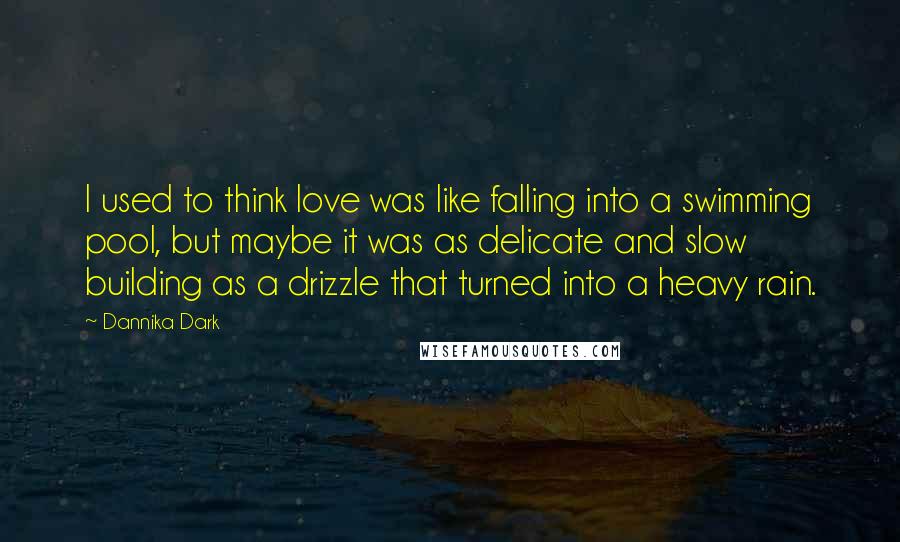 Dannika Dark Quotes: I used to think love was like falling into a swimming pool, but maybe it was as delicate and slow building as a drizzle that turned into a heavy rain.