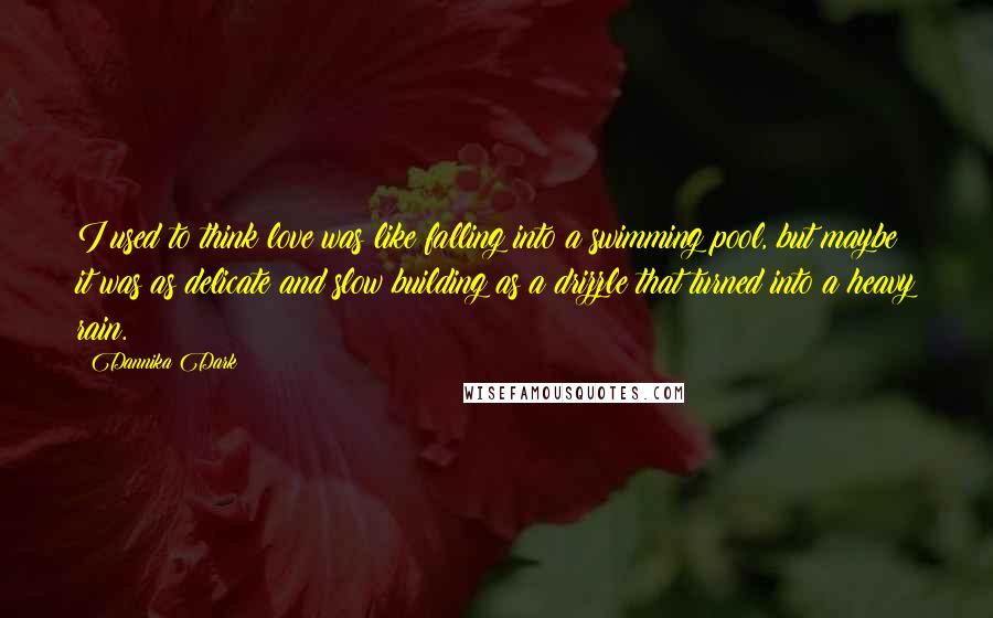 Dannika Dark Quotes: I used to think love was like falling into a swimming pool, but maybe it was as delicate and slow building as a drizzle that turned into a heavy rain.