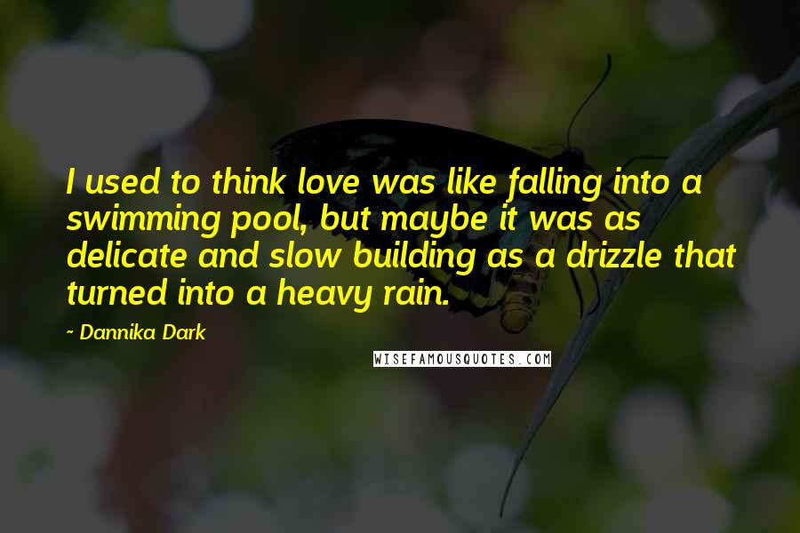 Dannika Dark Quotes: I used to think love was like falling into a swimming pool, but maybe it was as delicate and slow building as a drizzle that turned into a heavy rain.