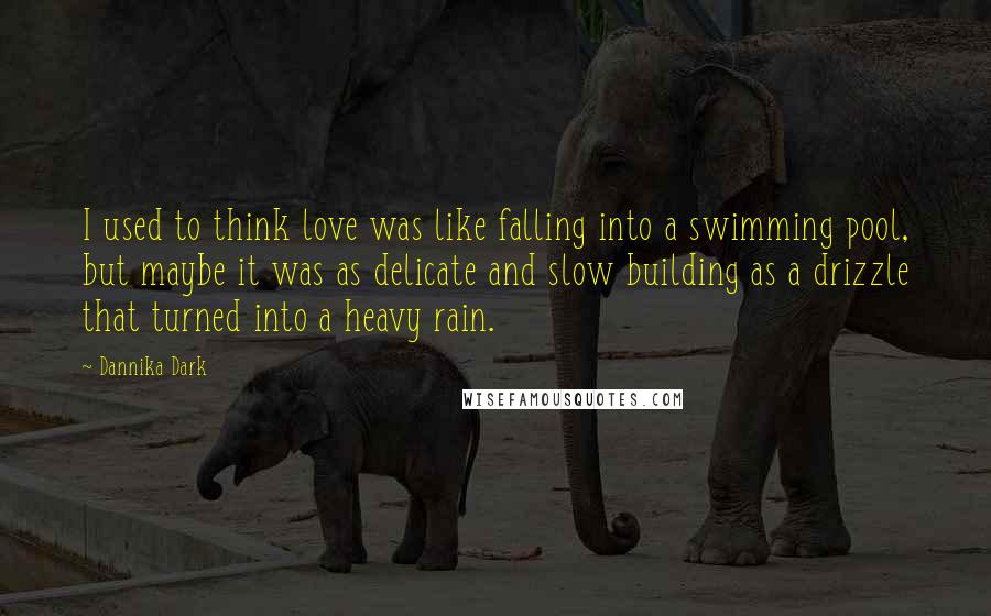 Dannika Dark Quotes: I used to think love was like falling into a swimming pool, but maybe it was as delicate and slow building as a drizzle that turned into a heavy rain.