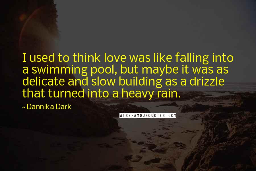 Dannika Dark Quotes: I used to think love was like falling into a swimming pool, but maybe it was as delicate and slow building as a drizzle that turned into a heavy rain.