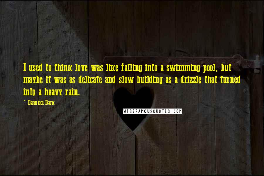 Dannika Dark Quotes: I used to think love was like falling into a swimming pool, but maybe it was as delicate and slow building as a drizzle that turned into a heavy rain.