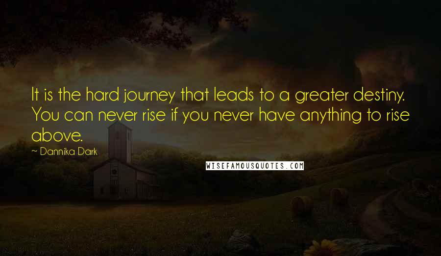 Dannika Dark Quotes: It is the hard journey that leads to a greater destiny. You can never rise if you never have anything to rise above.