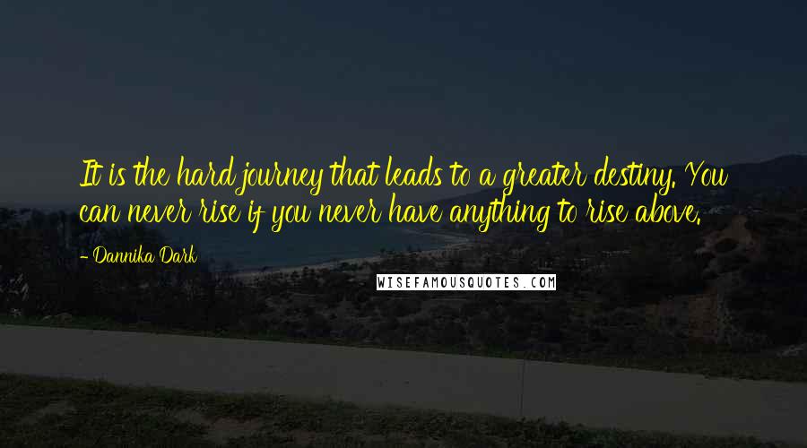 Dannika Dark Quotes: It is the hard journey that leads to a greater destiny. You can never rise if you never have anything to rise above.