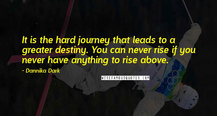 Dannika Dark Quotes: It is the hard journey that leads to a greater destiny. You can never rise if you never have anything to rise above.