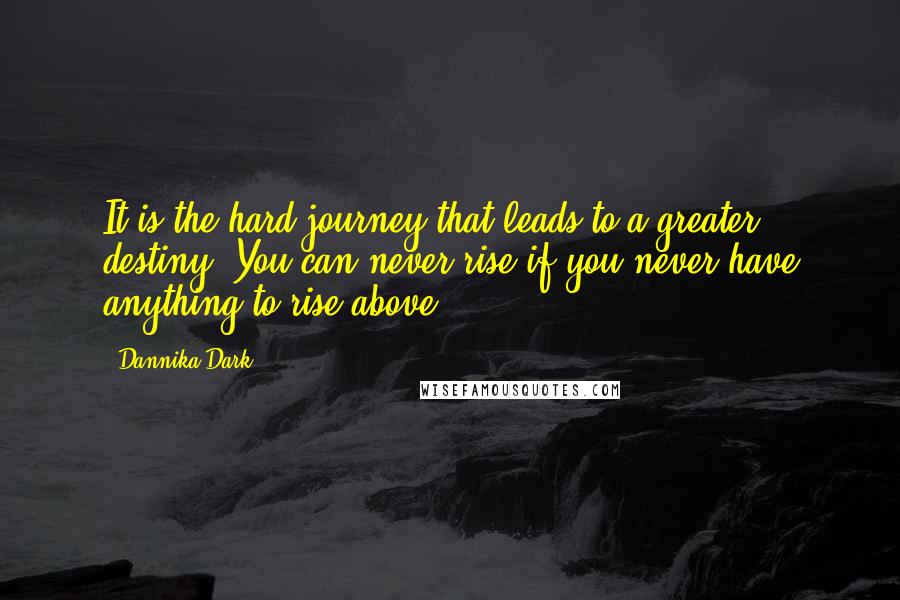 Dannika Dark Quotes: It is the hard journey that leads to a greater destiny. You can never rise if you never have anything to rise above.