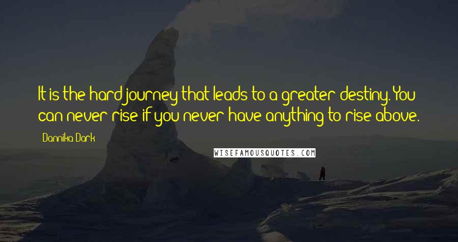 Dannika Dark Quotes: It is the hard journey that leads to a greater destiny. You can never rise if you never have anything to rise above.