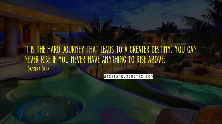 Dannika Dark Quotes: It is the hard journey that leads to a greater destiny. You can never rise if you never have anything to rise above.