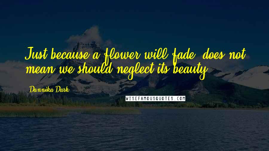 Dannika Dark Quotes: Just because a flower will fade, does not mean we should neglect its beauty.