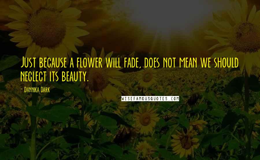 Dannika Dark Quotes: Just because a flower will fade, does not mean we should neglect its beauty.