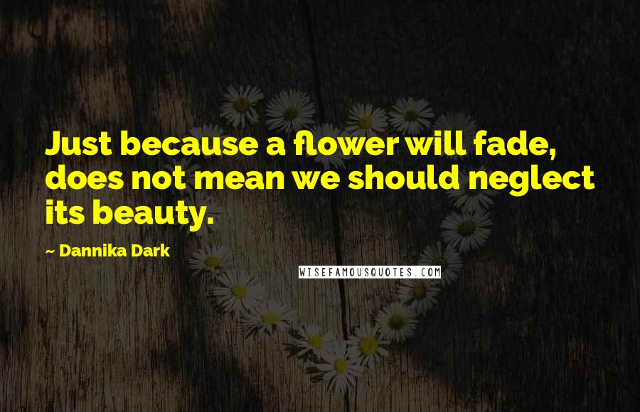 Dannika Dark Quotes: Just because a flower will fade, does not mean we should neglect its beauty.