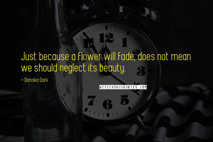 Dannika Dark Quotes: Just because a flower will fade, does not mean we should neglect its beauty.