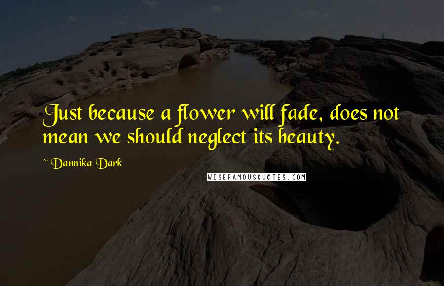 Dannika Dark Quotes: Just because a flower will fade, does not mean we should neglect its beauty.