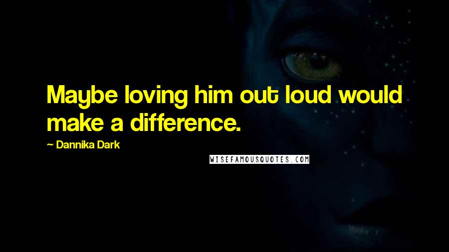 Dannika Dark Quotes: Maybe loving him out loud would make a difference.