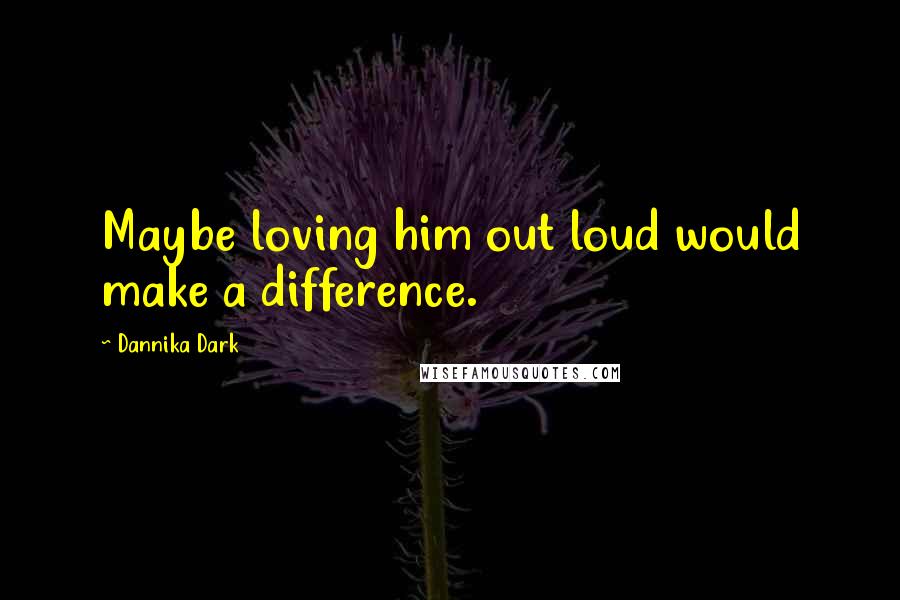 Dannika Dark Quotes: Maybe loving him out loud would make a difference.