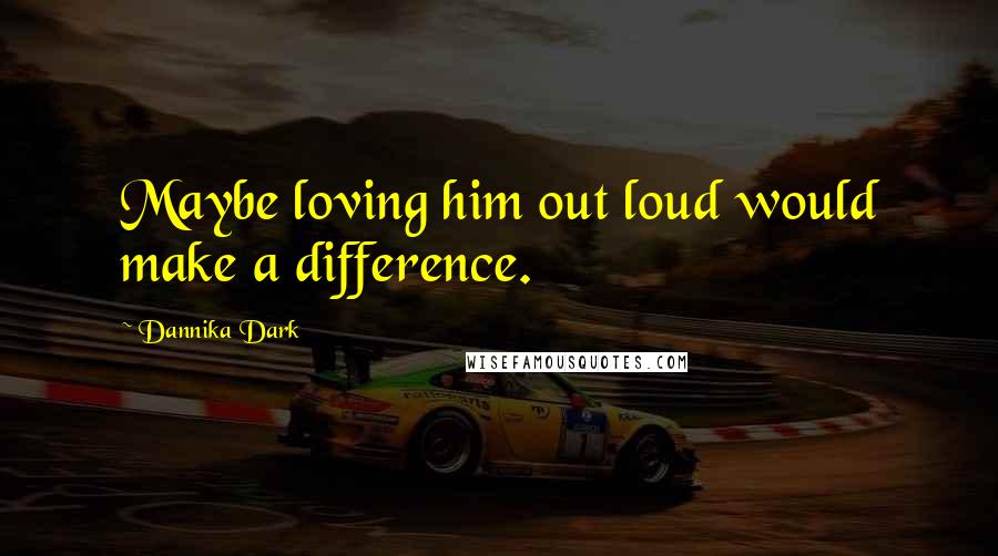 Dannika Dark Quotes: Maybe loving him out loud would make a difference.