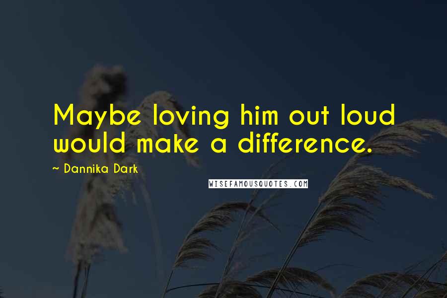 Dannika Dark Quotes: Maybe loving him out loud would make a difference.