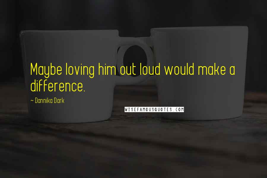 Dannika Dark Quotes: Maybe loving him out loud would make a difference.