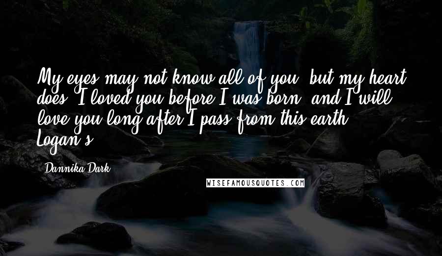 Dannika Dark Quotes: My eyes may not know all of you, but my heart does. I loved you before I was born, and I will love you long after I pass from this earth." Logan's