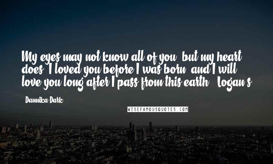 Dannika Dark Quotes: My eyes may not know all of you, but my heart does. I loved you before I was born, and I will love you long after I pass from this earth." Logan's