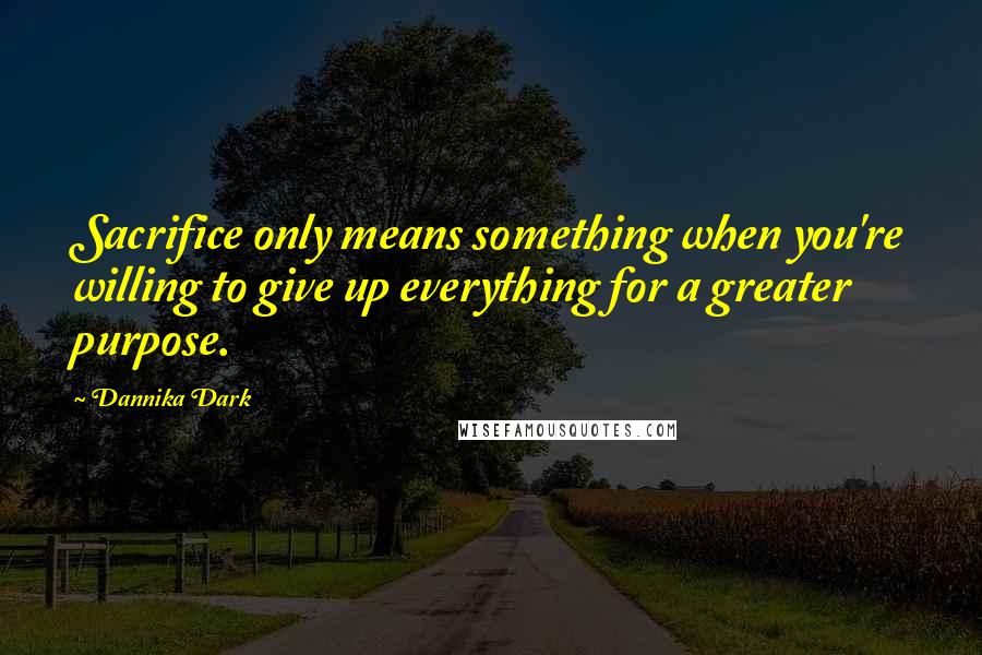 Dannika Dark Quotes: Sacrifice only means something when you're willing to give up everything for a greater purpose.