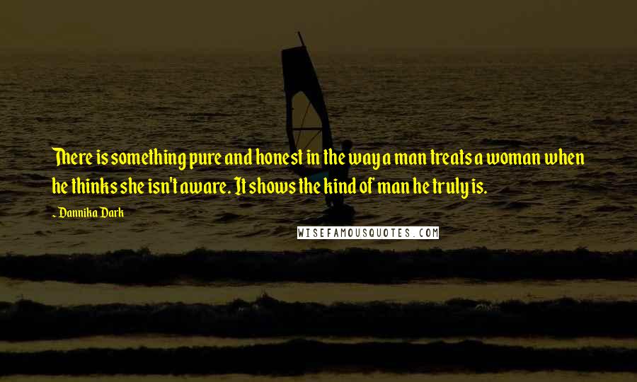 Dannika Dark Quotes: There is something pure and honest in the way a man treats a woman when he thinks she isn't aware. It shows the kind of man he truly is.