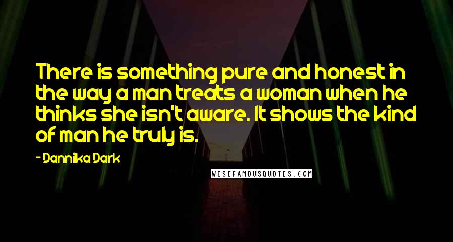 Dannika Dark Quotes: There is something pure and honest in the way a man treats a woman when he thinks she isn't aware. It shows the kind of man he truly is.