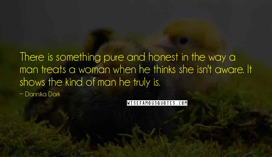 Dannika Dark Quotes: There is something pure and honest in the way a man treats a woman when he thinks she isn't aware. It shows the kind of man he truly is.