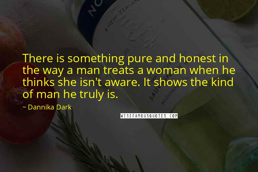 Dannika Dark Quotes: There is something pure and honest in the way a man treats a woman when he thinks she isn't aware. It shows the kind of man he truly is.