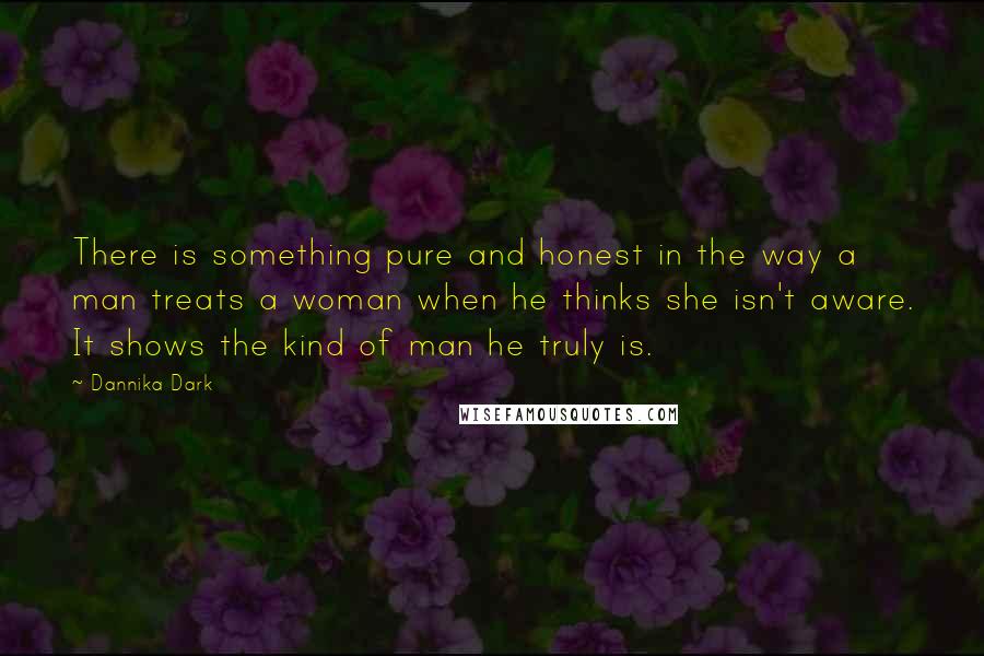 Dannika Dark Quotes: There is something pure and honest in the way a man treats a woman when he thinks she isn't aware. It shows the kind of man he truly is.