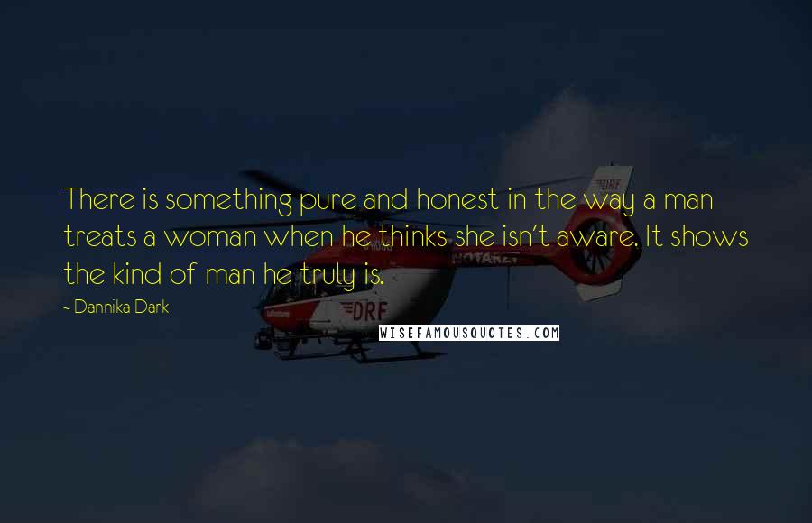 Dannika Dark Quotes: There is something pure and honest in the way a man treats a woman when he thinks she isn't aware. It shows the kind of man he truly is.