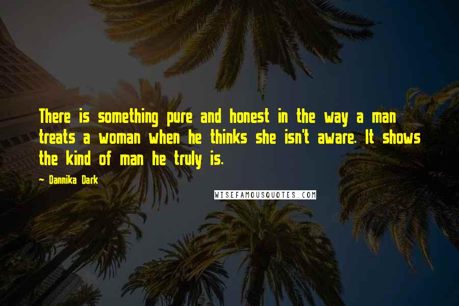 Dannika Dark Quotes: There is something pure and honest in the way a man treats a woman when he thinks she isn't aware. It shows the kind of man he truly is.