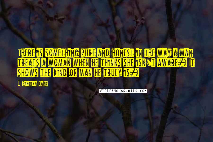 Dannika Dark Quotes: There is something pure and honest in the way a man treats a woman when he thinks she isn't aware. It shows the kind of man he truly is.