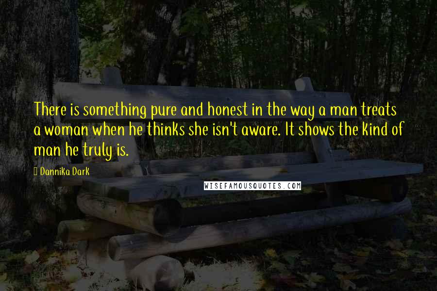 Dannika Dark Quotes: There is something pure and honest in the way a man treats a woman when he thinks she isn't aware. It shows the kind of man he truly is.