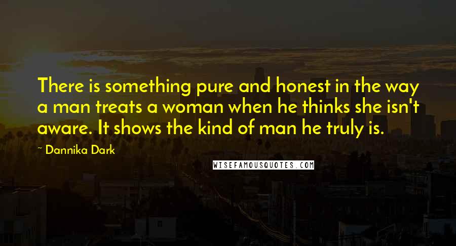 Dannika Dark Quotes: There is something pure and honest in the way a man treats a woman when he thinks she isn't aware. It shows the kind of man he truly is.