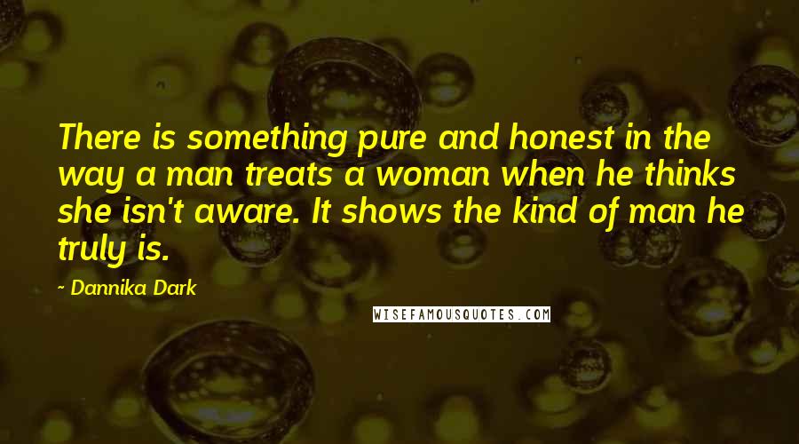 Dannika Dark Quotes: There is something pure and honest in the way a man treats a woman when he thinks she isn't aware. It shows the kind of man he truly is.