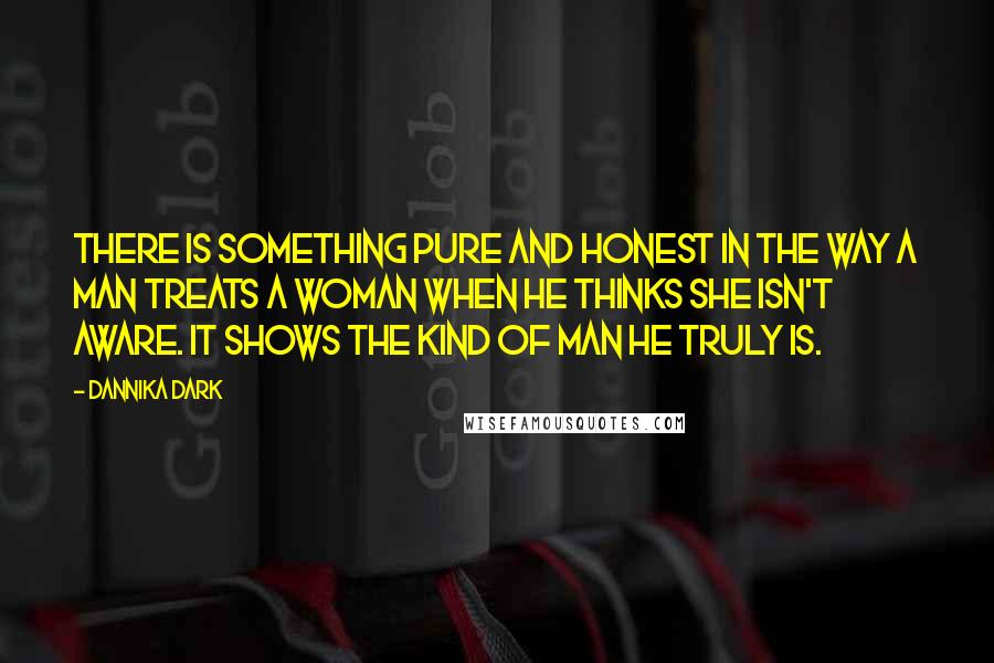 Dannika Dark Quotes: There is something pure and honest in the way a man treats a woman when he thinks she isn't aware. It shows the kind of man he truly is.