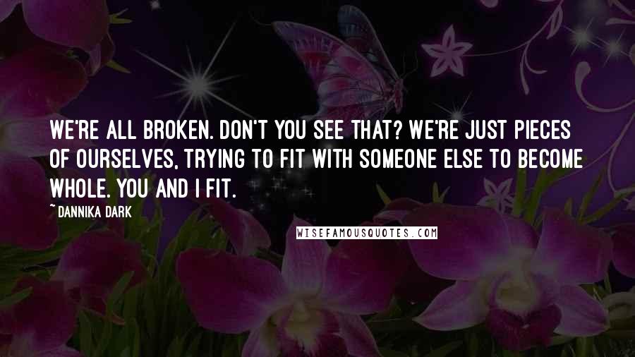 Dannika Dark Quotes: We're all broken. Don't you see that? We're just pieces of ourselves, trying to fit with someone else to become whole. You and I fit.