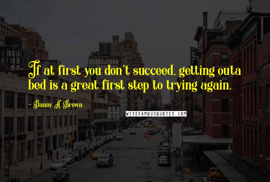 Danny A. Brown Quotes: If at first you don't succeed, getting outa bed is a great first step to trying again.