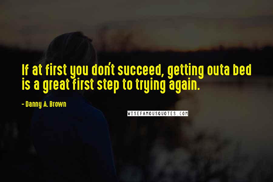 Danny A. Brown Quotes: If at first you don't succeed, getting outa bed is a great first step to trying again.