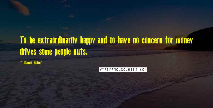 Danny Baker Quotes: To be extraordinarily happy and to have no concern for money drives some people nuts.