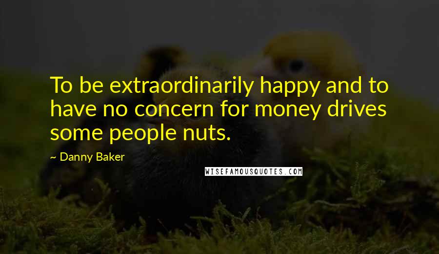 Danny Baker Quotes: To be extraordinarily happy and to have no concern for money drives some people nuts.
