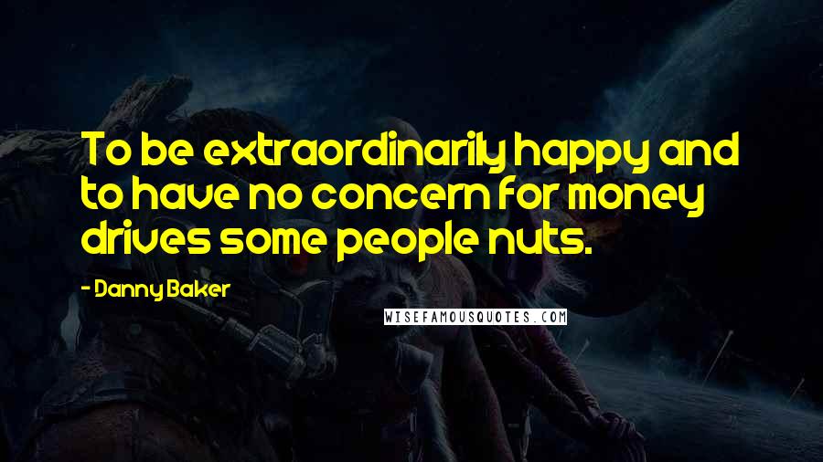 Danny Baker Quotes: To be extraordinarily happy and to have no concern for money drives some people nuts.